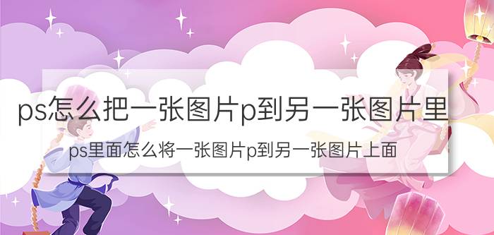 ps怎么把一张图片p到另一张图片里 ps里面怎么将一张图片p到另一张图片上面？